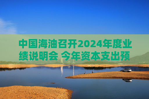 中国海油召开2024年度业绩说明会 今年资本支出预算为1250亿元至1350亿元