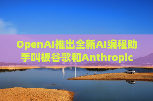 OpenAI推出全新AI编程助手叫板谷歌和Anthropic