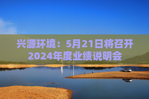 兴源环境：5月21日将召开2024年度业绩说明会