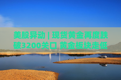 美股异动 | 现货黄金再度跌破3200关口 黄金板块走低