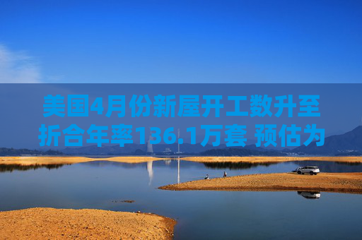 美国4月份新屋开工数升至折合年率136.1万套 预估为136.4万