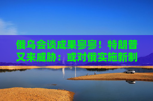 俄乌会谈成果寥寥！特朗普又来威胁：或对俄实施新制裁