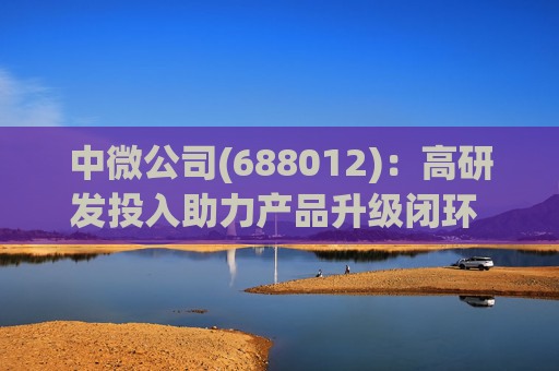 中微公司(688012)：高研发投入助力产品升级闭环 合同负债大幅增长