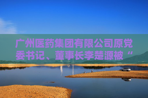 广州医药集团有限公司原党委书记、董事长李楚源被“双开”