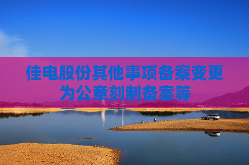 佳电股份其他事项备案变更为公章刻制备案等