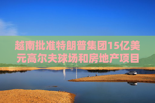 越南批准特朗普集团15亿美元高尔夫球场和房地产项目