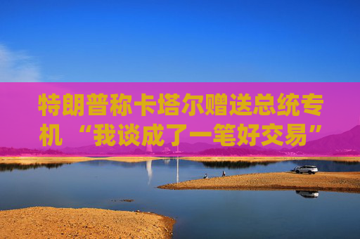 特朗普称卡塔尔赠送总统专机 “我谈成了一笔好交易”