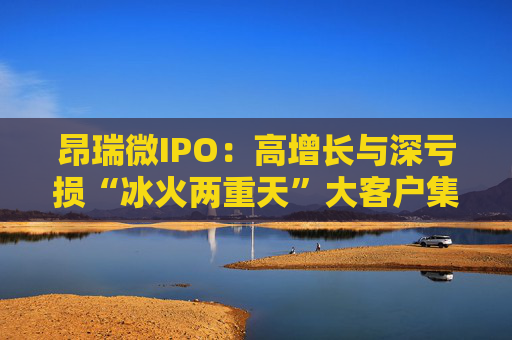 昂瑞微IPO：高增长与深亏损“冰火两重天”大客户集中度高