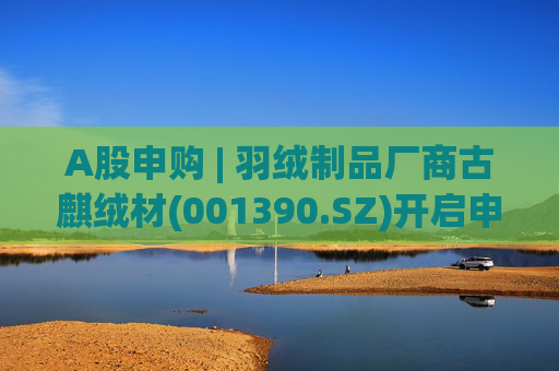 A股申购 | 羽绒制品厂商古麒绒材(001390.SZ)开启申购 与森马服饰(002563.SZ)等建立了合作关系