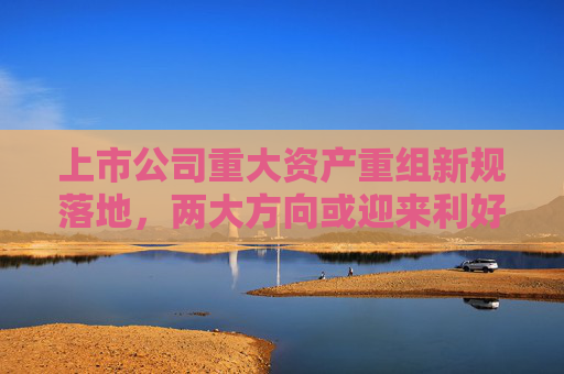 上市公司重大资产重组新规落地，两大方向或迎来利好