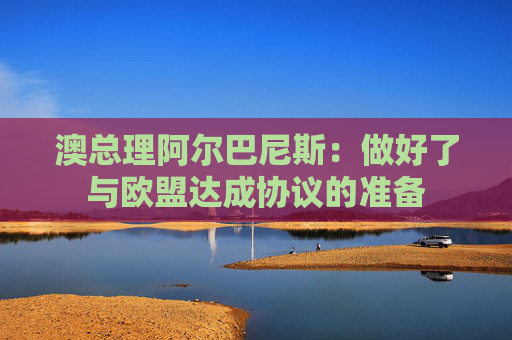 澳总理阿尔巴尼斯：做好了与欧盟达成协议的准备