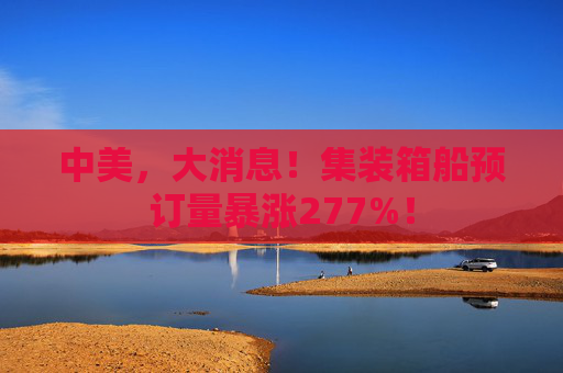 中美，大消息！集装箱船预订量暴涨277%！