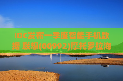 IDC发布一季度智能手机数据 联想(00992)摩托罗拉海外市场再进一步