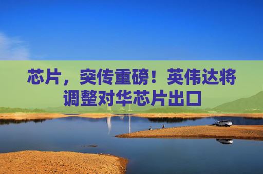 芯片，突传重磅！英伟达将调整对华芯片出口