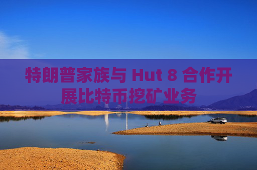 特朗普家族与 Hut 8 合作开展比特币挖矿业务