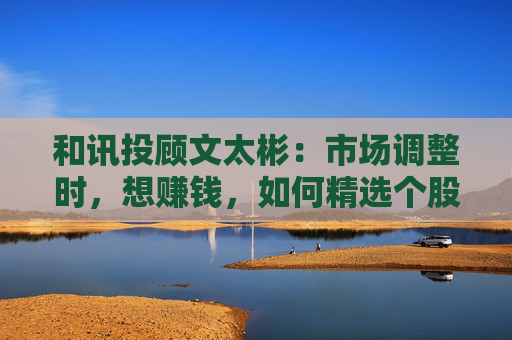 和讯投顾文太彬：市场调整时，想赚钱，如何精选个股？