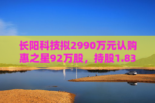 长阳科技拟2990万元认购惠之星92万股，持股1.83%