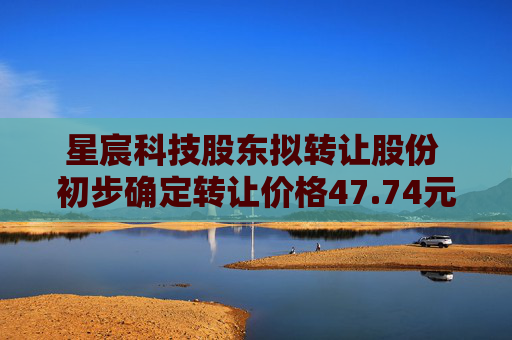 星宸科技股东拟转让股份 初步确定转让价格47.74元/股