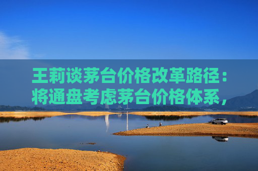 王莉谈茅台价格改革路径：将通盘考虑茅台价格体系，确定茅台酒金字塔结构和价格体系的稳固