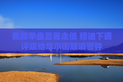 美股早盘显著走低 穆迪下调评级给华尔街敲响警钟