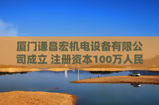 厦门谦昌宏机电设备有限公司成立 注册资本100万人民币
