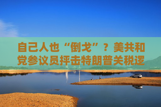 自己人也“倒戈”？美共和党参议员抨击特朗普关税逻辑并质疑合法性