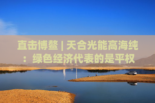 直击博鳌 | 天合光能高海纯：绿色经济代表的是平权
