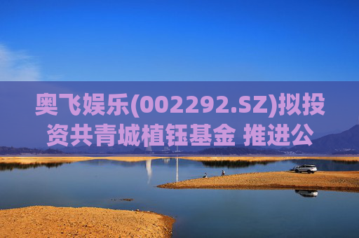 奥飞娱乐(002292.SZ)拟投资共青城植钰基金 推进公司“IP+AI”战略以及产业应用落地