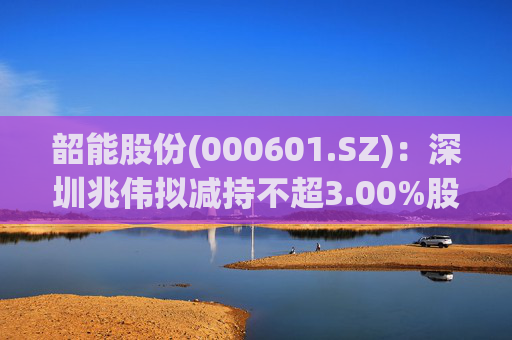 韶能股份(000601.SZ)：深圳兆伟拟减持不超3.00%股份