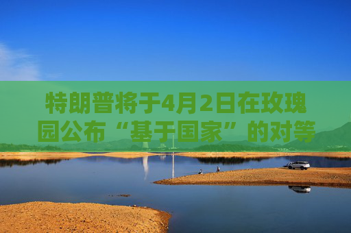 特朗普将于4月2日在玫瑰园公布“基于国家”的对等关税政策