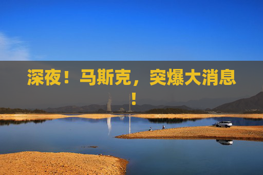 深夜！马斯克，突爆大消息！