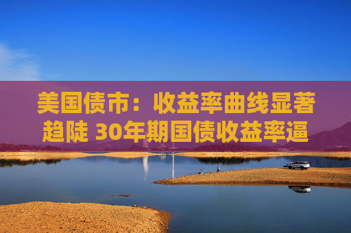 美国债市：收益率曲线显著趋陡 30年期国债收益率逼近5%