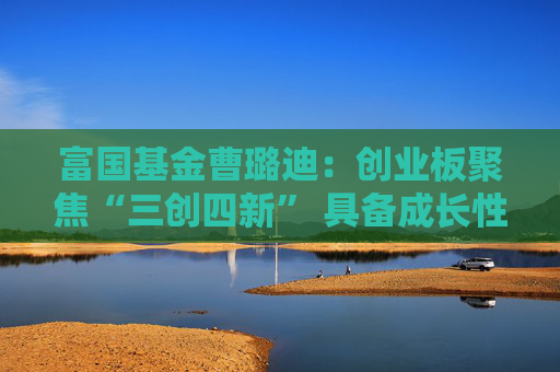 富国基金曹璐迪：创业板聚焦“三创四新” 具备成长性与估值优势