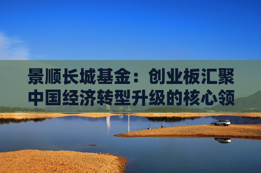 景顺长城基金：创业板汇聚中国经济转型升级的核心领域