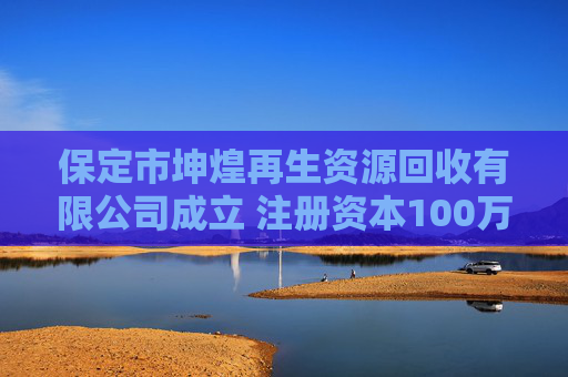 保定市坤煌再生资源回收有限公司成立 注册资本100万人民币