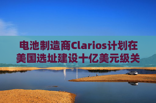 电池制造商Clarios计划在美国选址建设十亿美元级关键矿物工厂