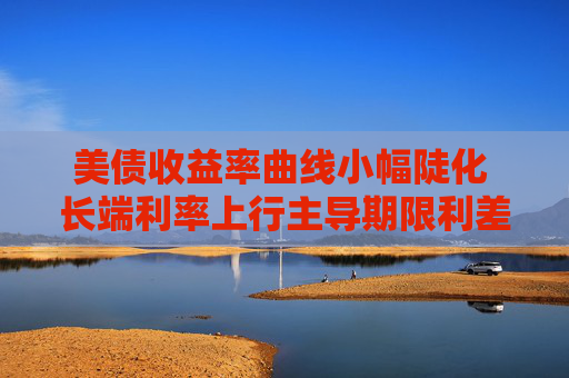 美债收益率曲线小幅陡化 长端利率上行主导期限利差扩张