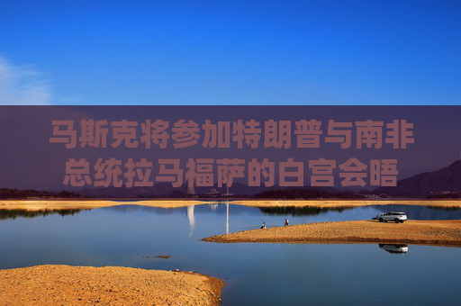 马斯克将参加特朗普与南非总统拉马福萨的白宫会晤