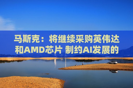 马斯克：将继续采购英伟达和AMD芯片 制约AI发展的芯片瓶颈将很快转变为“电力设备”短缺
