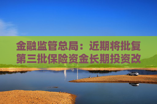 金融监管总局：近期将批复第三批保险资金长期投资改革试点 规模600亿元