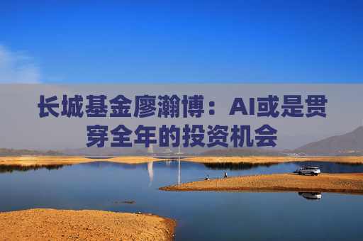 长城基金廖瀚博：AI或是贯穿全年的投资机会
