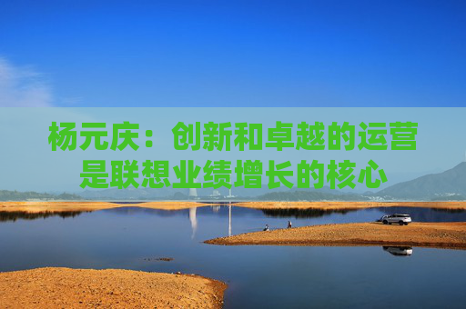 杨元庆：创新和卓越的运营是联想业绩增长的核心