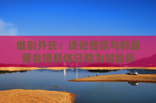俄副外长：谈论普京与特朗普会晤具体日期为时尚早