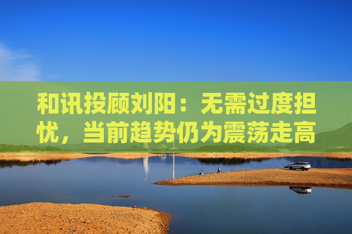 和讯投顾刘阳：无需过度担忧，当前趋势仍为震荡走高