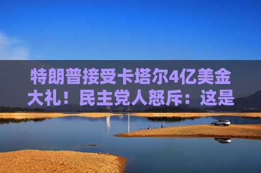 特朗普接受卡塔尔4亿美金大礼！民主党人怒斥：这是“贿赂”