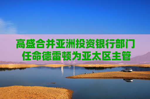 高盛合并亚洲投资银行部门 任命德雷顿为亚太区主管