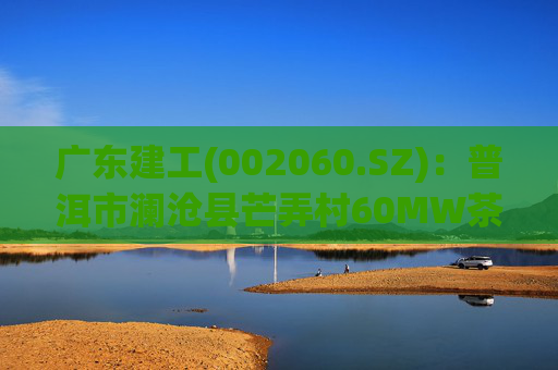 广东建工(002060.SZ)：普洱市澜沧县芒弄村60MW茶光互补光伏发电项目并网发电