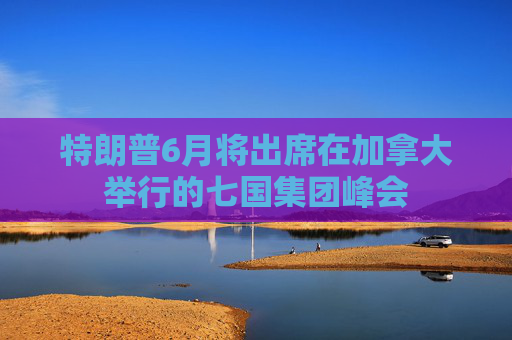 特朗普6月将出席在加拿大举行的七国集团峰会