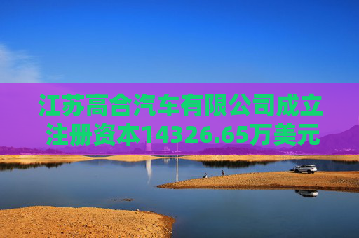 江苏高合汽车有限公司成立 注册资本14326.65万美元