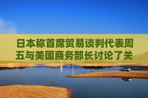 日本称首席贸易谈判代表周五与美国商务部长讨论了关税问题